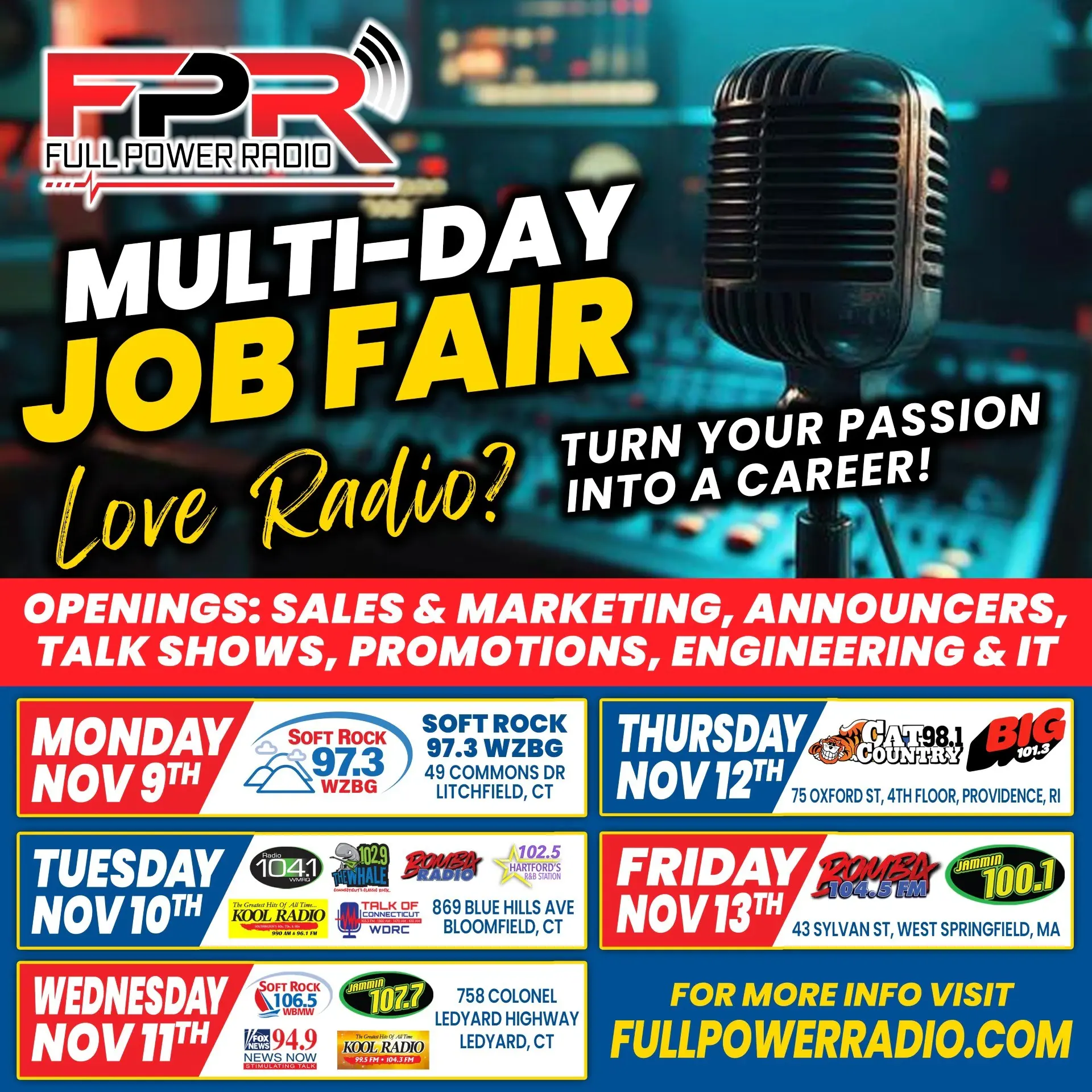 Full Power Radio multi-day job fair, November 9 to 13. Openings: sales and marketing, announcers, talk shows, promotions, engineering and IT. Monday Nov 9: 49 Commons Dr, Litchfield, CT. Tuesday Nov 10: 869 Blue Hills Ave, Bloomfield, CT. Wednesday Nov 11: 758 Colonel Ledyard Highway, Ledyard, CT. Thursday Nov 12: 75 Oxford St, 4th floor, Providence, RI. Friday Nov 13: 43 Sylvan St, West Springfield, MA.